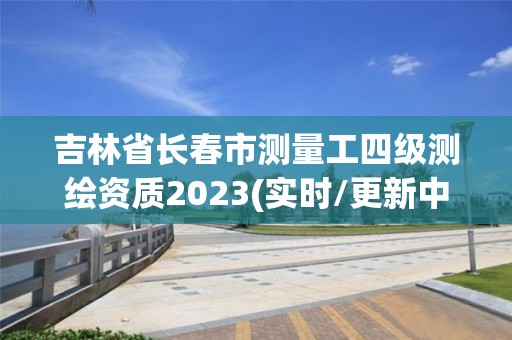 吉林省長春市測量工四級測繪資質2023(實時/更新中)