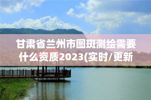 甘肅省蘭州市圖斑測繪需要什么資質2023(實時/更新中)