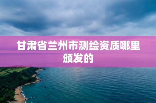 甘肅省蘭州市測繪資質哪里頒發的