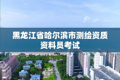 黑龍江省哈爾濱市測繪資質資料員考試