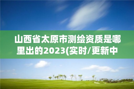 山西省太原市測繪資質是哪里出的2023(實時/更新中)