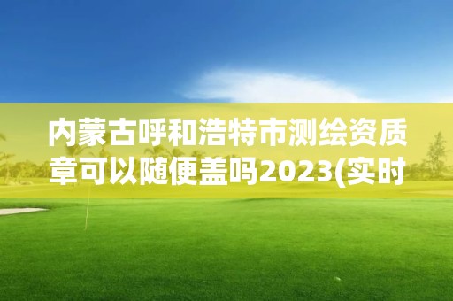 內蒙古呼和浩特市測繪資質章可以隨便蓋嗎2023(實時/更新中)