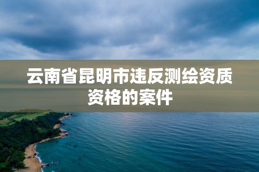 云南省昆明市違反測繪資質(zhì)資格的案件