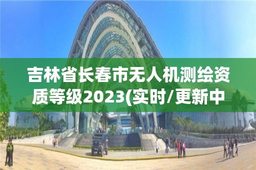 吉林省長春市無人機測繪資質等級2023(實時/更新中)