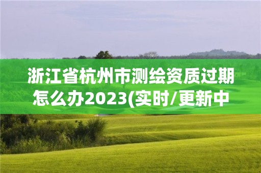 浙江省杭州市測(cè)繪資質(zhì)過期怎么辦2023(實(shí)時(shí)/更新中)