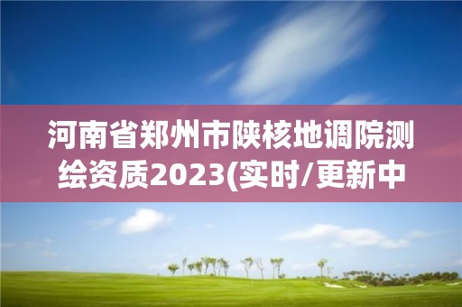 河南省鄭州市陜核地調院測繪資質2023(實時/更新中)