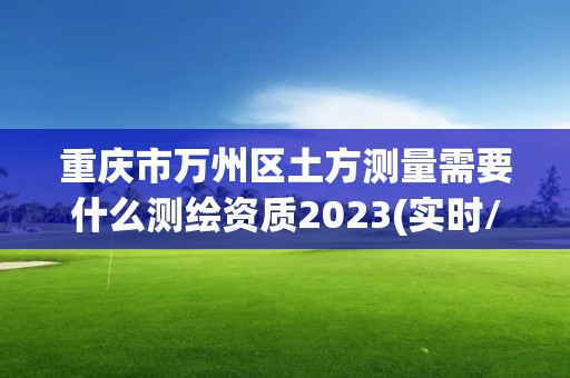 重慶市萬州區土方測量需要什么測繪資質2023(實時/更新中)