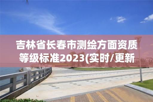 吉林省長春市測繪方面資質等級標準2023(實時/更新中)