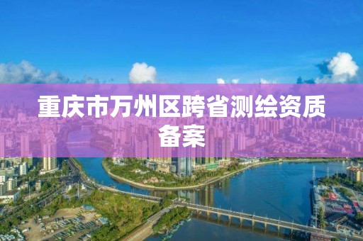 重慶市萬州區跨省測繪資質備案