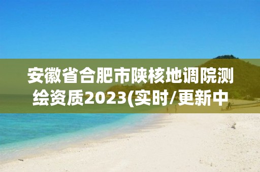 安徽省合肥市陜核地調院測繪資質2023(實時/更新中)