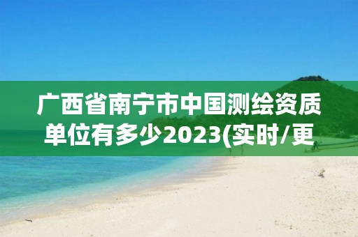 廣西省南寧市中國測繪資質(zhì)單位有多少2023(實時/更新中)