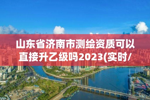 山東省濟南市測繪資質可以直接升乙級嗎2023(實時/更新中)