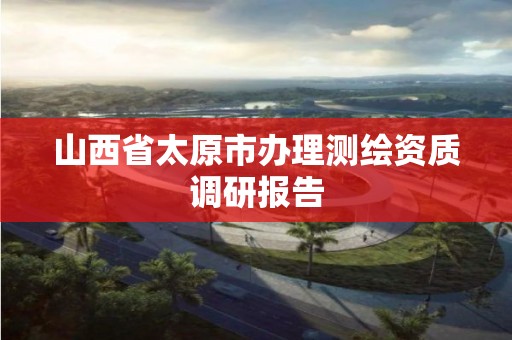 山西省太原市辦理測繪資質調研報告