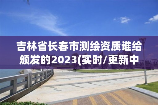 吉林省長春市測繪資質(zhì)誰給頒發(fā)的2023(實時/更新中)