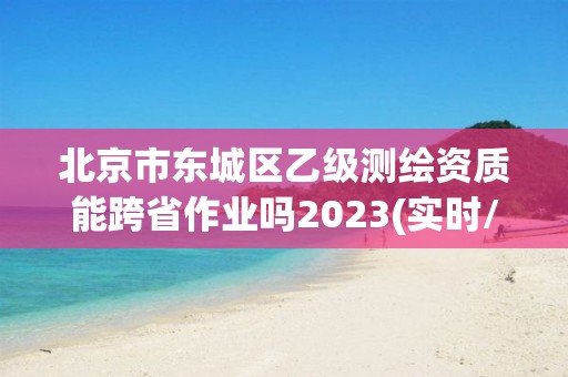 北京市東城區乙級測繪資質能跨省作業嗎2023(實時/更新中)