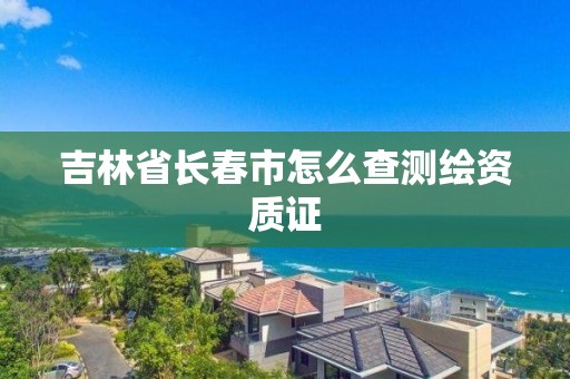 吉林省長(zhǎng)春市怎么查測(cè)繪資質(zhì)證