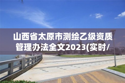 山西省太原市測(cè)繪乙級(jí)資質(zhì)管理辦法全文2023(實(shí)時(shí)/更新中)