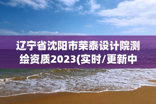 遼寧省沈陽市榮泰設計院測繪資質2023(實時/更新中)