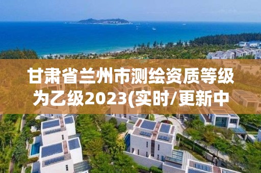 甘肅省蘭州市測(cè)繪資質(zhì)等級(jí)為乙級(jí)2023(實(shí)時(shí)/更新中)