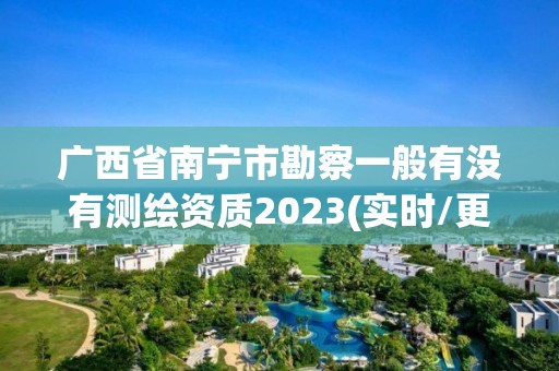 廣西省南寧市勘察一般有沒有測繪資質2023(實時/更新中)