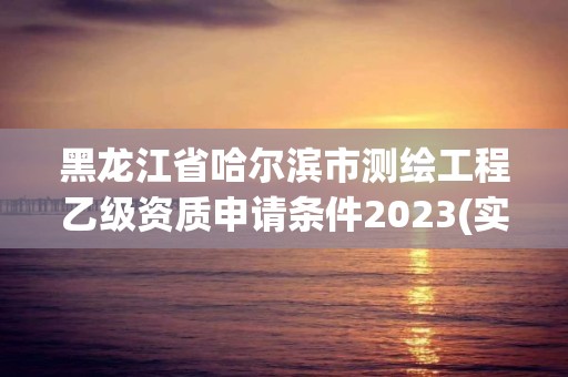 黑龍江省哈爾濱市測繪工程乙級資質申請條件2023(實時/更新中)