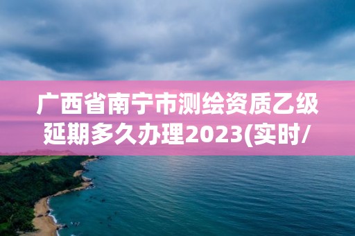 廣西省南寧市測繪資質乙級延期多久辦理2023(實時/更新中)