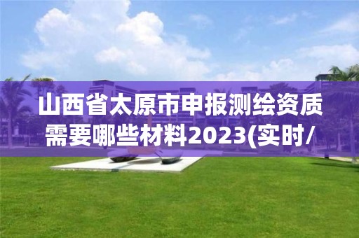 山西省太原市申報測繪資質需要哪些材料2023(實時/更新中)