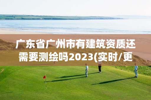 廣東省廣州市有建筑資質還需要測繪嗎2023(實時/更新中)