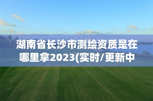 湖南省長沙市測繪資質是在哪里拿2023(實時/更新中)