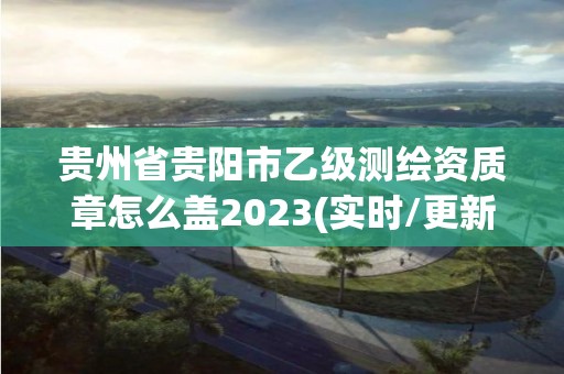 貴州省貴陽市乙級測繪資質章怎么蓋2023(實時/更新中)