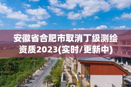 安徽省合肥市取消丁級測繪資質2023(實時/更新中)