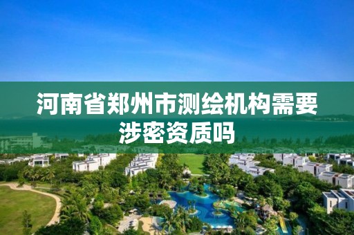 河南省鄭州市測繪機構需要涉密資質嗎