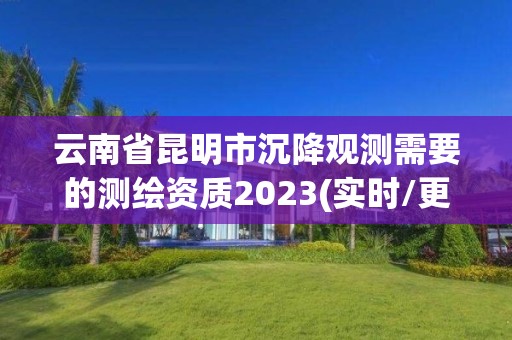 云南省昆明市沉降觀測需要的測繪資質2023(實時/更新中)