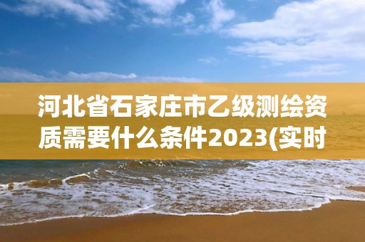 河北省石家莊市乙級測繪資質需要什么條件2023(實時/更新中)