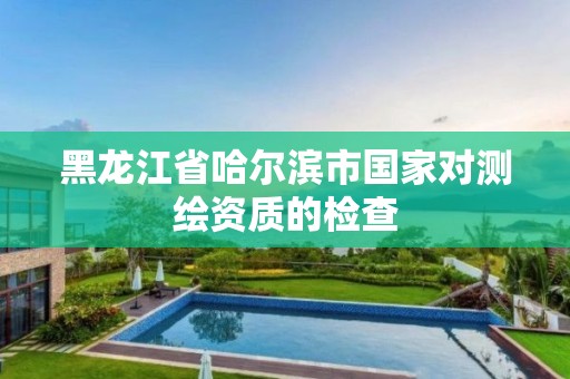 黑龍江省哈爾濱市國家對測繪資質的檢查