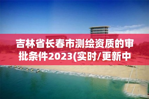 吉林省長(zhǎng)春市測(cè)繪資質(zhì)的審批條件2023(實(shí)時(shí)/更新中)