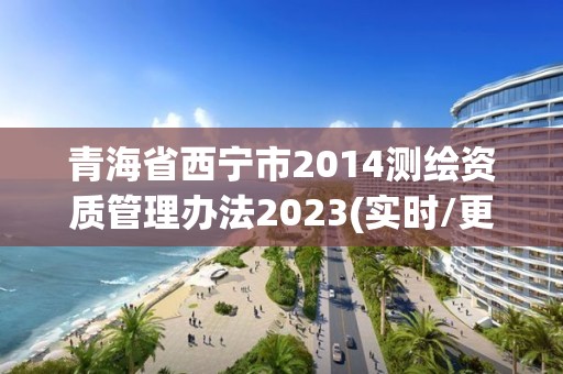 青海省西寧市2014測繪資質(zhì)管理辦法2023(實時/更新中)