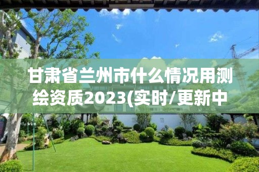 甘肅省蘭州市什么情況用測繪資質(zhì)2023(實時/更新中)