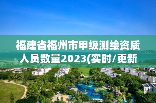 福建省福州市甲級測繪資質人員數量2023(實時/更新中)