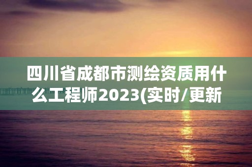 四川省成都市測(cè)繪資質(zhì)用什么工程師2023(實(shí)時(shí)/更新中)