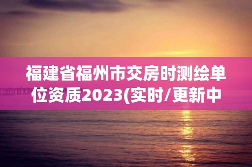 福建省福州市交房時測繪單位資質2023(實時/更新中)