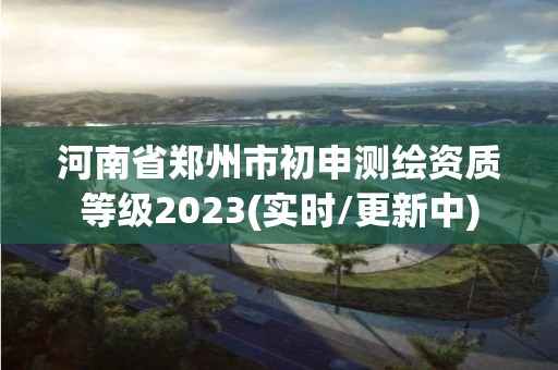 河南省鄭州市初申測繪資質等級2023(實時/更新中)