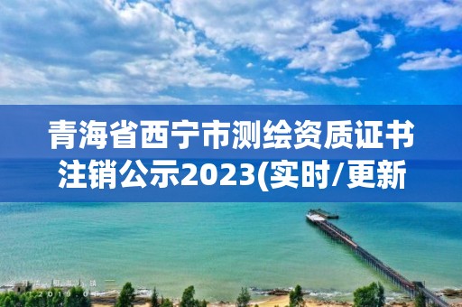 青海省西寧市測繪資質(zhì)證書注銷公示2023(實時/更新中)