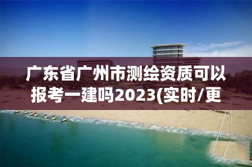 廣東省廣州市測繪資質可以報考一建嗎2023(實時/更新中)