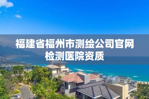 福建省福州市測(cè)繪公司官網(wǎng)檢測(cè)醫(yī)院資質(zhì)