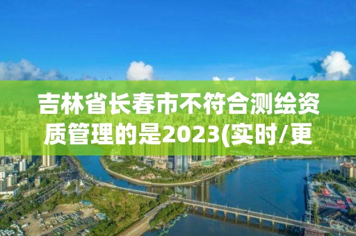 吉林省長春市不符合測繪資質(zhì)管理的是2023(實(shí)時(shí)/更新中)