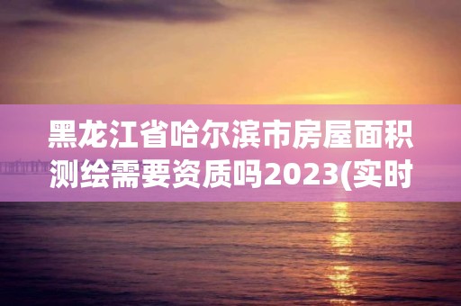 黑龍江省哈爾濱市房屋面積測繪需要資質(zhì)嗎2023(實(shí)時/更新中)