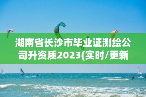 湖南省長沙市畢業證測繪公司升資質2023(實時/更新中)