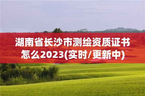 湖南省長沙市測繪資質證書怎么2023(實時/更新中)