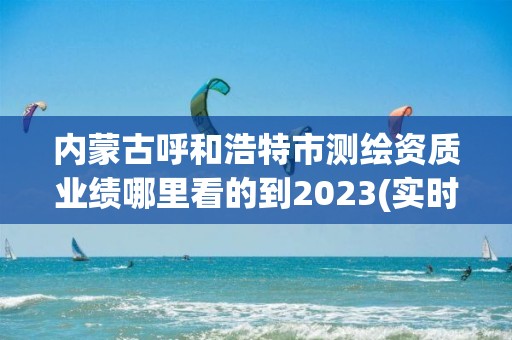 內蒙古呼和浩特市測繪資質業(yè)績哪里看的到2023(實時/更新中)